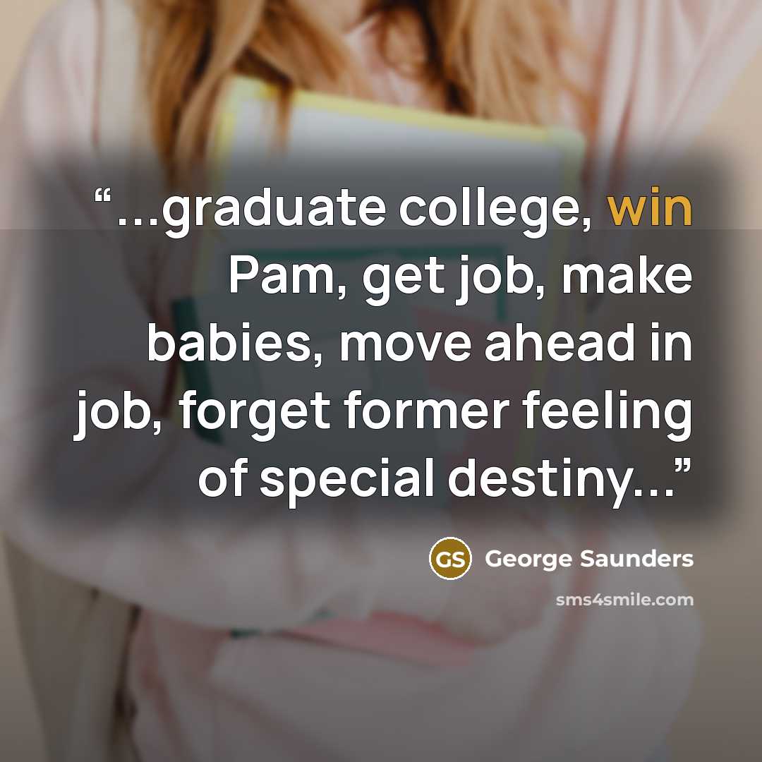 “...graduate college, win Pam, get job, make babies, move ahead in job, forget former feeling of special destiny...” quote by George Saunders