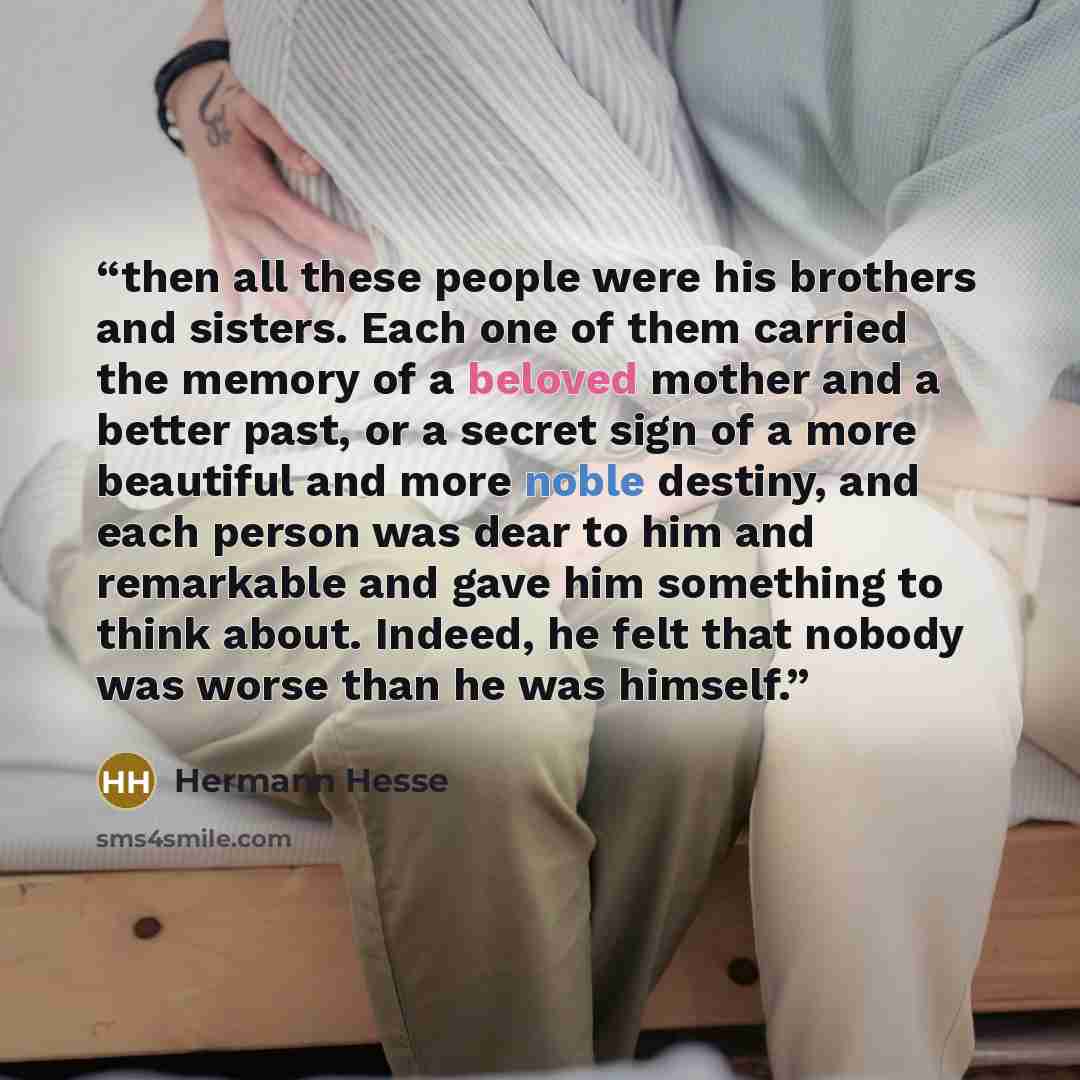 “then all these people were his brothers and sisters. Each one of them carried the memory of a beloved mother and a better past, or a secret sign of a more beautiful and more noble destiny, and each person was dear to him and remarkable and gave him something to think about. Indeed, he felt that…” quote by Hermann Hesse
