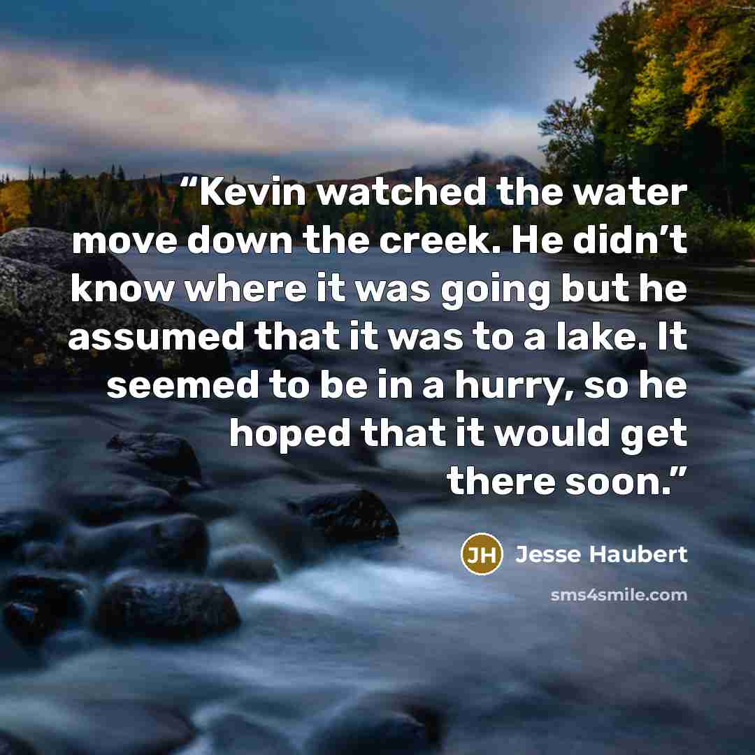 “Kevin watched the water move down the creek. He didn’t know where it was going but he assumed that it was to a lake. It seemed to be in a hurry, so he hoped that it would get there soon.” quote by Jesse Haubert