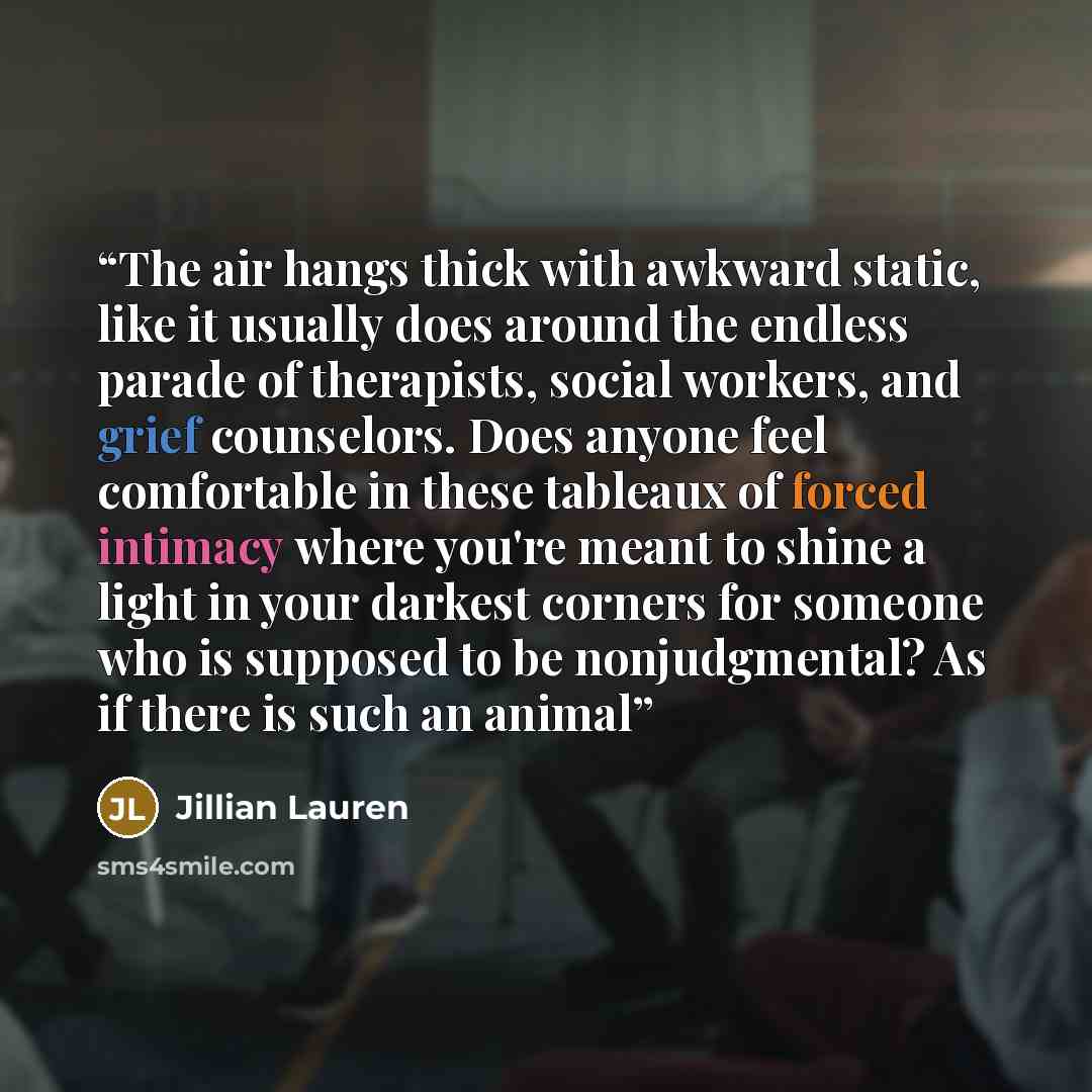 “The air hangs thick with awkward static, like it usually does around the endless parade of therapists, social workers, and grief counselors. Does anyone feel comfortable in these tableaux of forced intimacy where you're meant to shine a light in your darkest corners for someone who is supposed to…” quote by Jillian Lauren