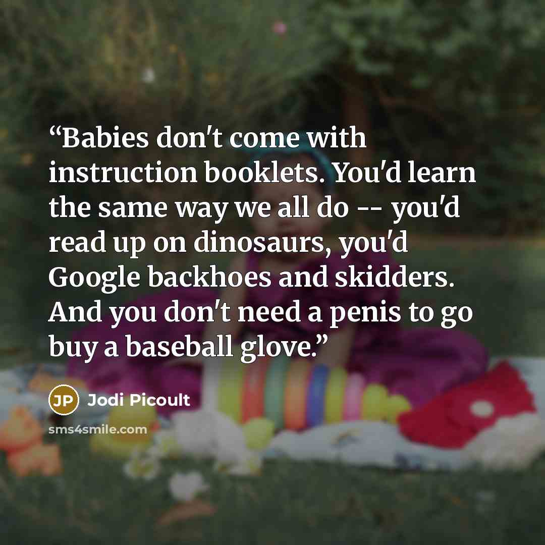 “Babies don't come with instruction booklets. You'd learn the same way we all do -- you'd read up on dinosaurs, you'd Google backhoes and skidders. And you don't need a penis to go buy a baseball glove.” quote by Jodi Picoult