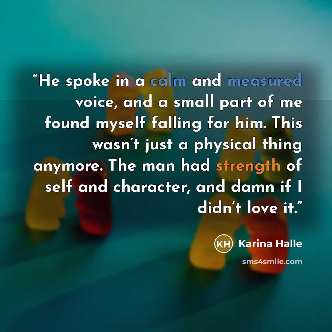 “He spoke in a calm and measured voice, and a small part of me found myself falling for him. This wasn’t just a physical thing anymore. The man had strength of self and character, and damn if I didn’t love it.” quote by Karina Halle