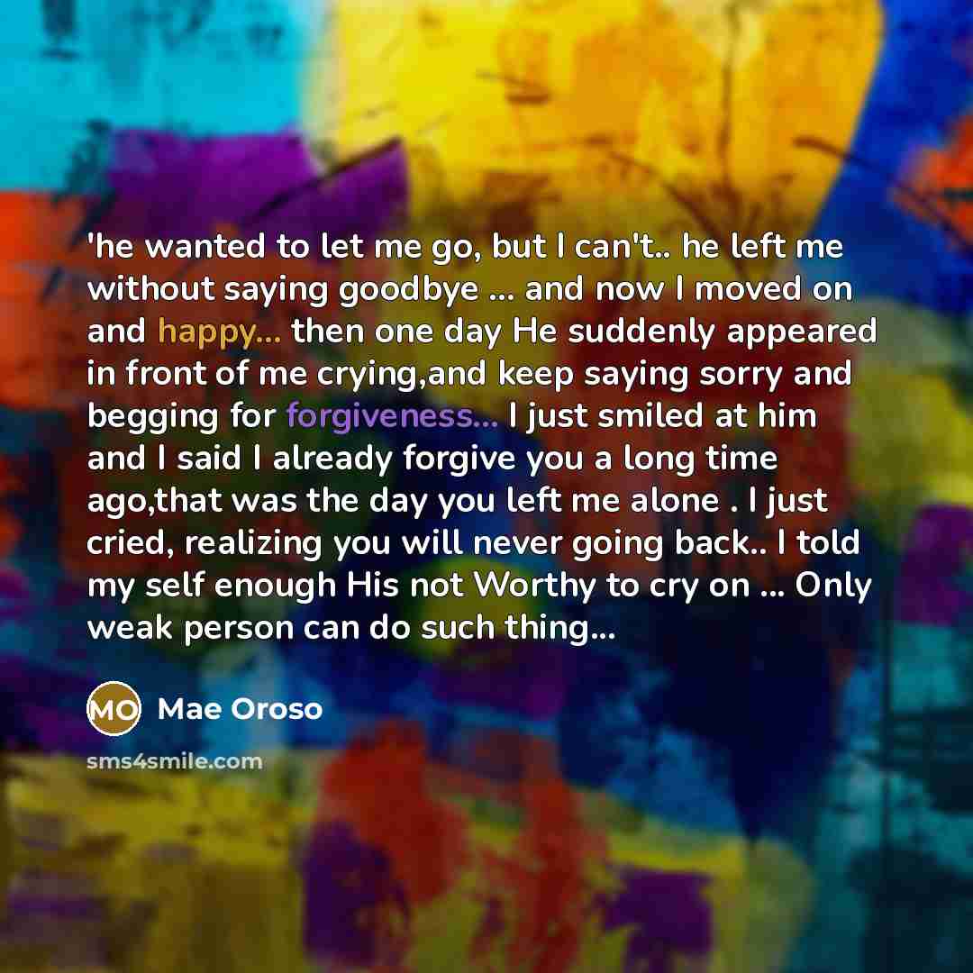 “'he wanted to let me go, but I can't.. he left me without saying goodbye ... and now I moved on and happy... then one day He suddenly appeared in front of me crying,and keep saying sorry and begging for forgiveness... I just smiled at him and I said I already forgive you a long time ago,that was…” quote by Mae Oroso