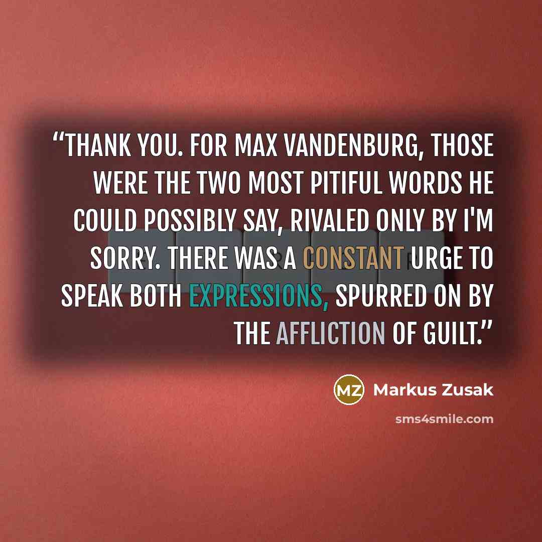 “Thank you. For Max Vandenburg, those were the two most pitiful words he could possibly say, rivaled only by I'm sorry. There was a constant urge to speak both expressions, spurred on by the affliction of guilt.” quote by Markus Zusak