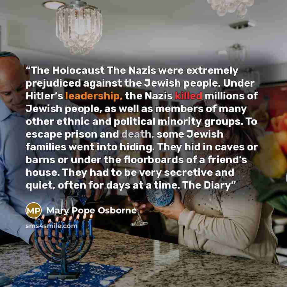 “The Holocaust The Nazis were extremely prejudiced against the Jewish people. Under Hitler’s leadership, the Nazis killed millions of Jewish people, as well as members of many other ethnic and political minority groups. To escape prison and death, some Jewish families went into hiding. They hid in…” quote by Mary Pope Osborne
