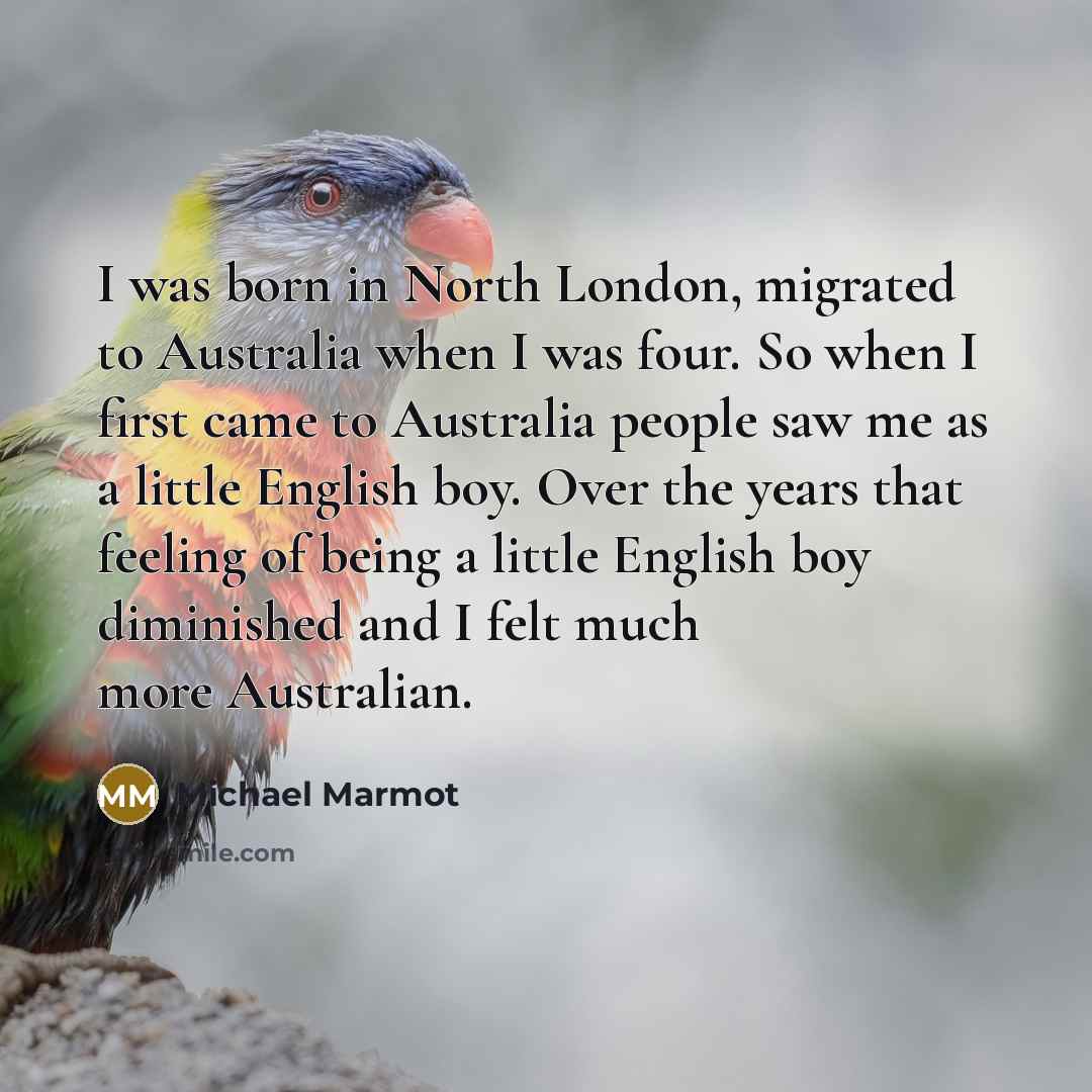 “I was born in North London, migrated to Australia when I was four. So when I first came to Australia people saw me as a little English boy. Over the years that feeling of being a little English boy diminished and I felt much more Australian.” quote by Michael Marmot