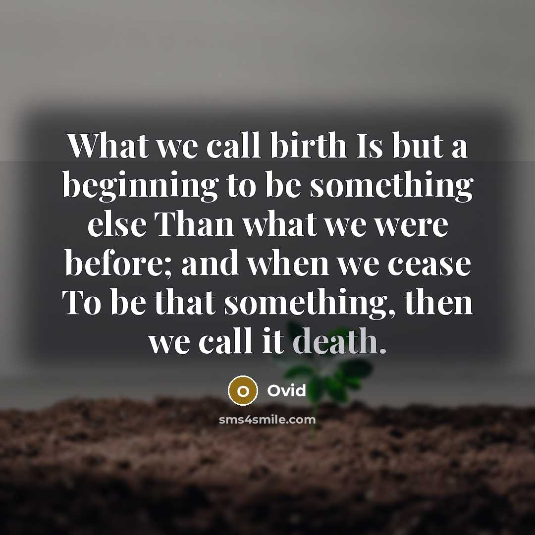 “What we call birth Is but a beginning to be something else Than what we were before; and when we cease To be that something, then we call it death.” quote by Ovid