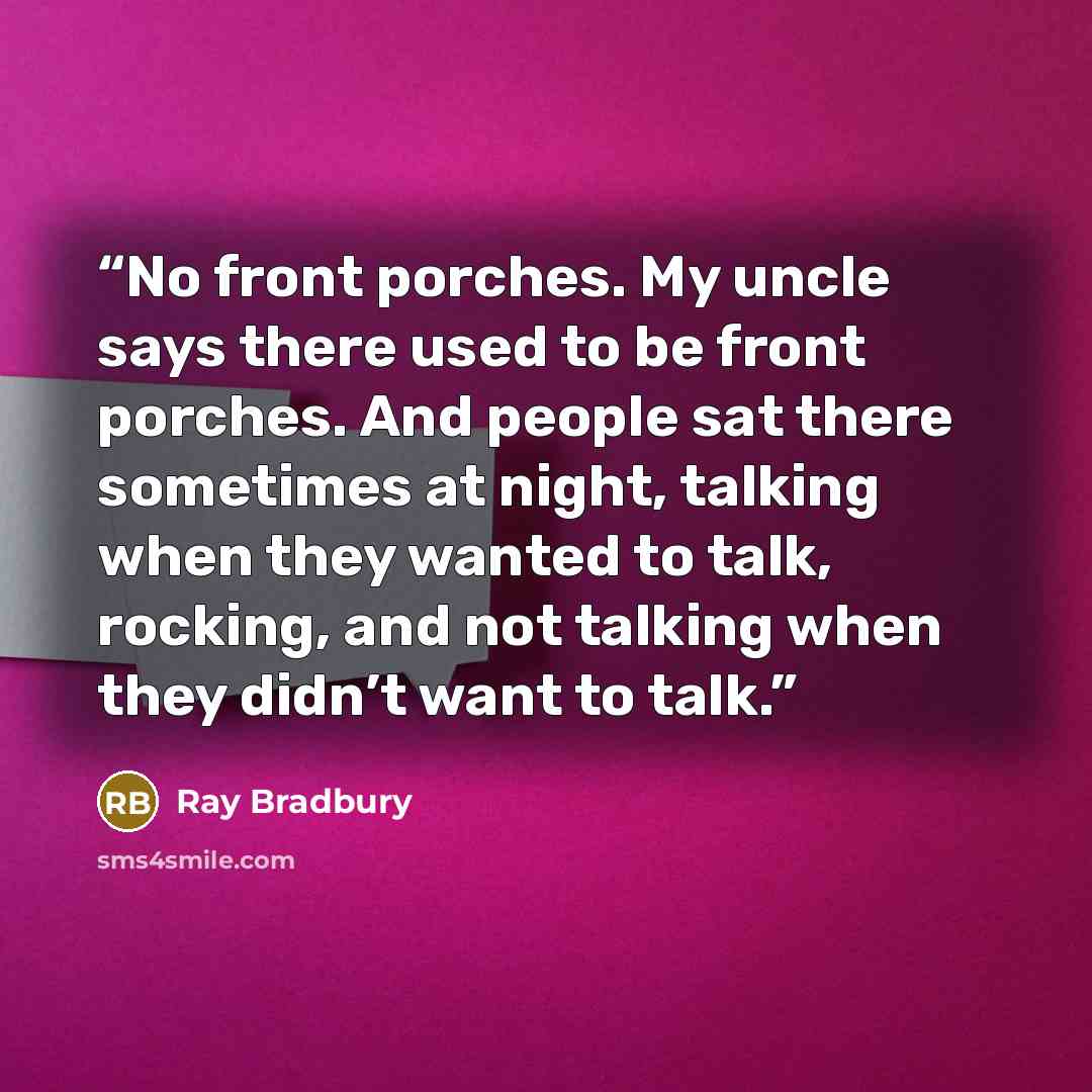 “No front porches. My uncle says there used to be front porches. And people sat there sometimes at night, talking when they wanted to talk, rocking, and not talking when they didn’t want to talk.” quote by Ray Bradbury