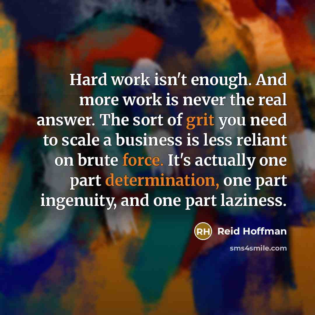 “Hard work isn't enough. And more work is never the real answer. The sort of grit you need to scale a business is less reliant on brute force. It's actually one part determination, one part ingenuity, and one part laziness.” quote by Reid Hoffman