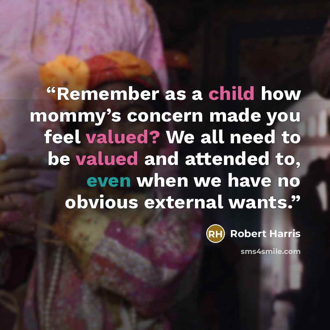 “Remember as a child how mommy’s concern made you feel valued? We all need to be valued and attended to, even when we have no obvious external wants.” quote by Robert Harris