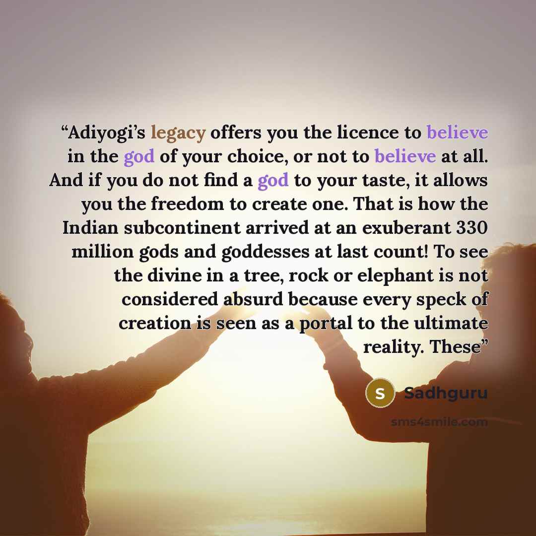 “Adiyogi’s legacy offers you the licence to believe in the god of your choice, or not to believe at all. And if you do not find a god to your taste, it allows you the freedom to create one. That is how the Indian subcontinent arrived at an exuberant 330 million gods and goddesses at last count! To…” quote by Sadhguru