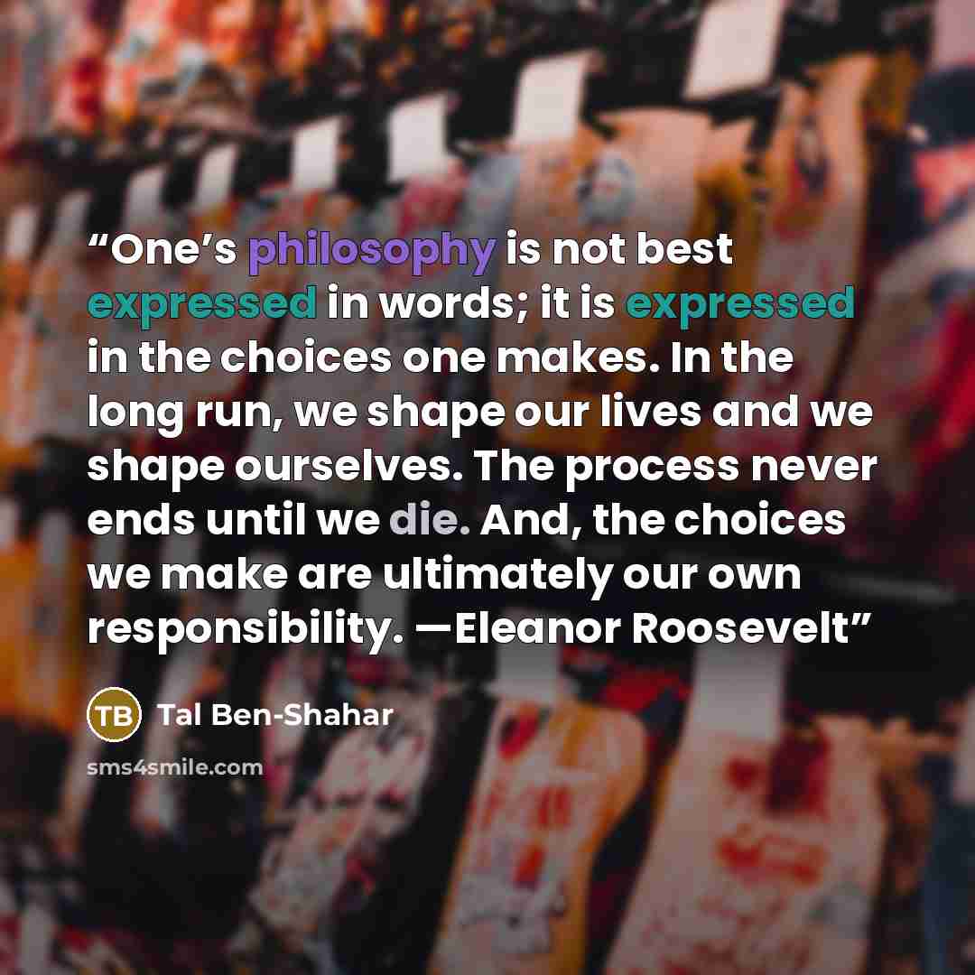 “One’s philosophy is not best expressed in words; it is expressed in the choices one makes. In the long run, we shape our lives and we shape ourselves. The process never ends until we die. And, the choices we make are ultimately our own responsibility. —Eleanor Roosevelt” quote by Tal Ben-Shahar