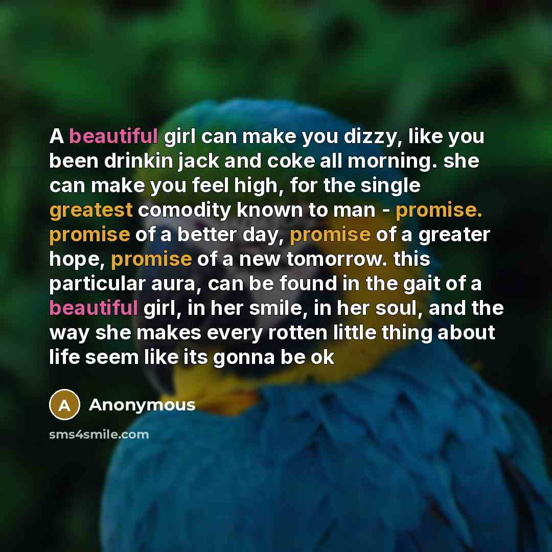 “A beautiful girl can make you dizzy, like you been drinkin jack and coke all morning. she can make you feel high, for the single greatest comodity known to man - promise. promise of a better day, promise of a greater hope, promise of a new tomorrow. this particular aura, can be found in the gait…” quote by Anonymous