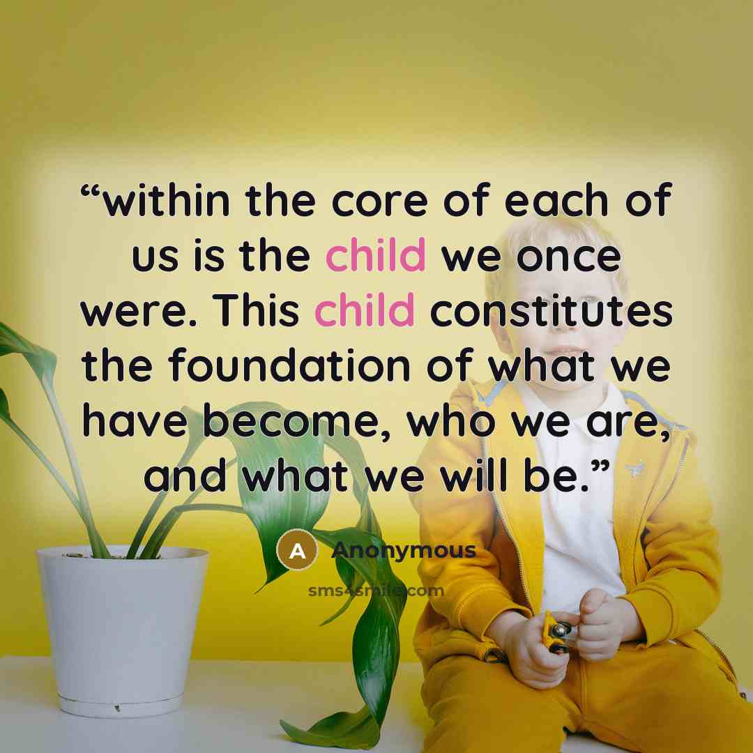 “within the core of each of us is the child we once were. This child constitutes the foundation of what we have become, who we are, and what we will be.” quote by Anonymous