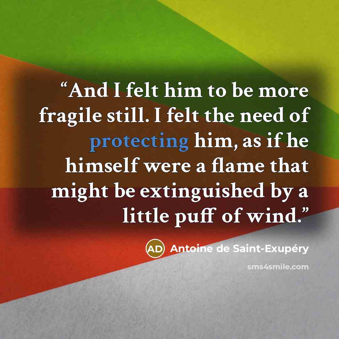 “And I felt him to be more fragile still. I felt the need of protecting him, as if he himself were a flame that might be extinguished by a little puff of wind.” quote by Antoine de Saint-Exupéry
