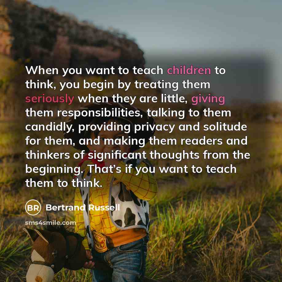 “When you want to teach children to think, you begin by treating them seriously when they are little, giving them responsibilities, talking to them candidly, providing privacy and solitude for them, and making them readers and thinkers of significant thoughts from the beginning. That’s if you want…” quote by Bertrand Russell