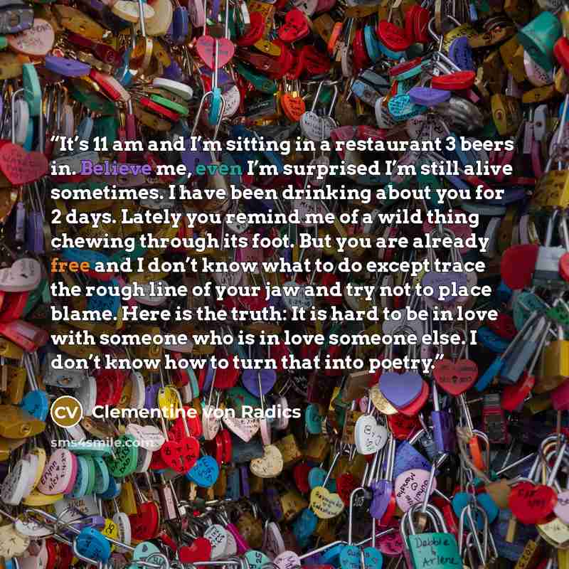 “It’s 11 am and I’m sitting in a restaurant 3 beers in. Believe me, even I’m surprised I’m still alive sometimes. I have been drinking about you for 2 days. Lately you remind me of a wild thing chewing through its foot. But you are already free and I don’t know what to do except trace the rough…” quote by Clementine von Radics
