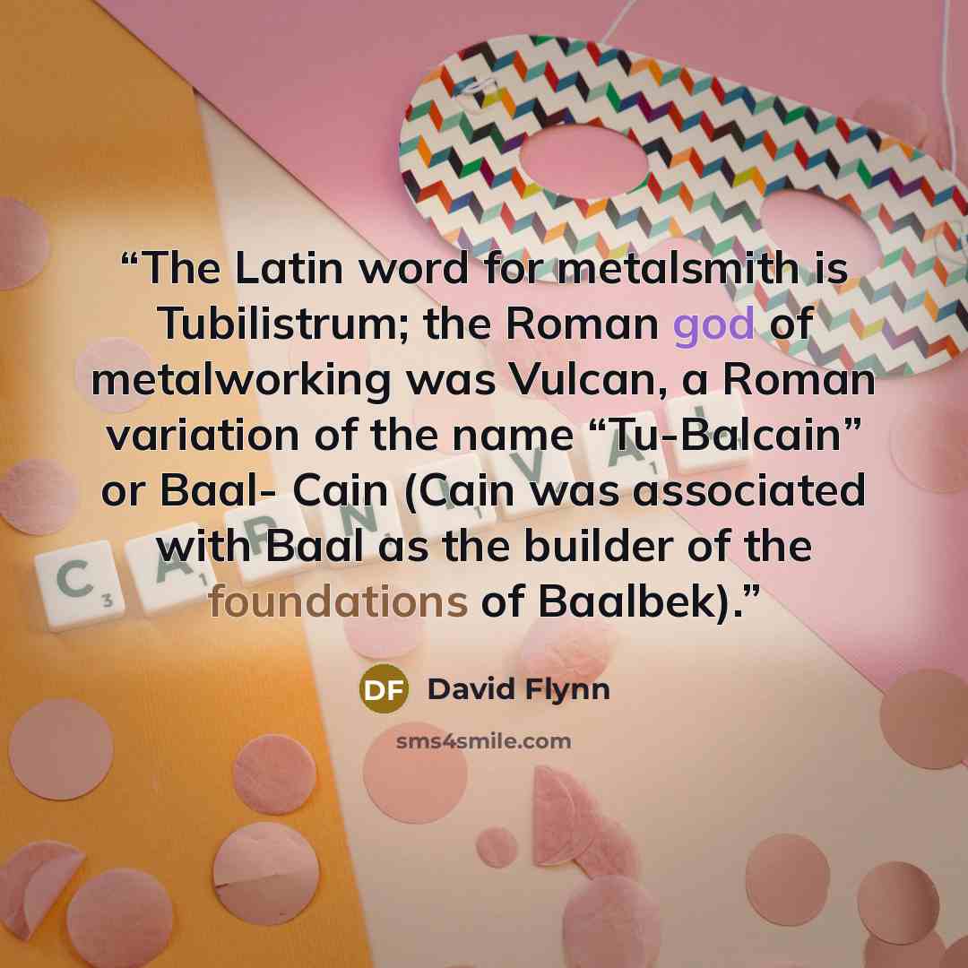 “The Latin word for metalsmith is Tubilistrum; the Roman god of metalworking was Vulcan, a Roman variation of the name “Tu-Balcain” or Baal- Cain (Cain was associated with Baal as the builder of the foundations of Baalbek).” quote by David Flynn