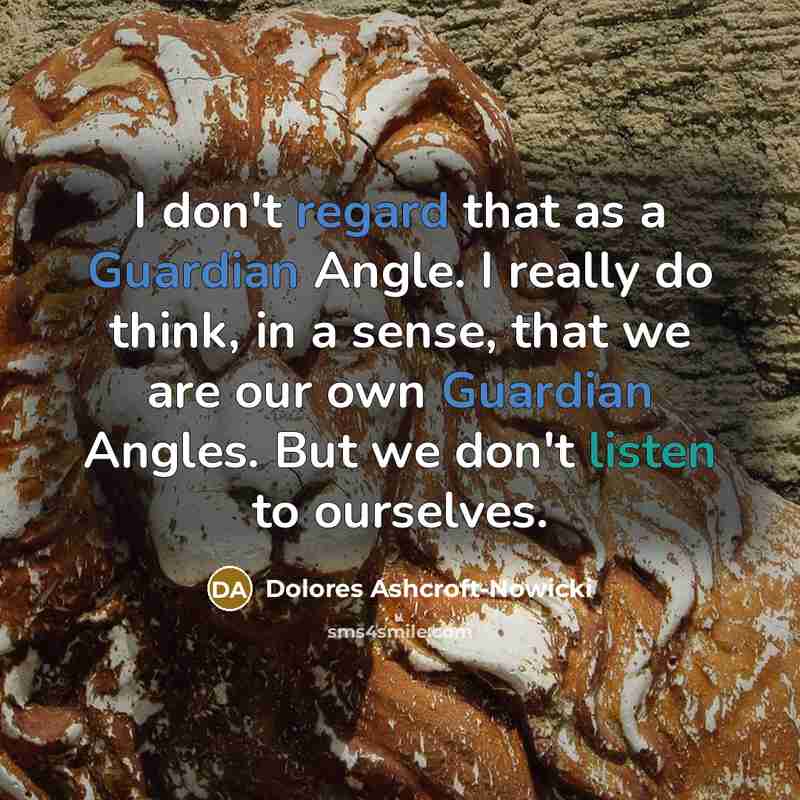 “I don't regard that as a Guardian Angle. I really do think, in a sense, that we are our own Guardian Angles. But we don't listen to ourselves.” quote by Dolores Ashcroft-Nowicki