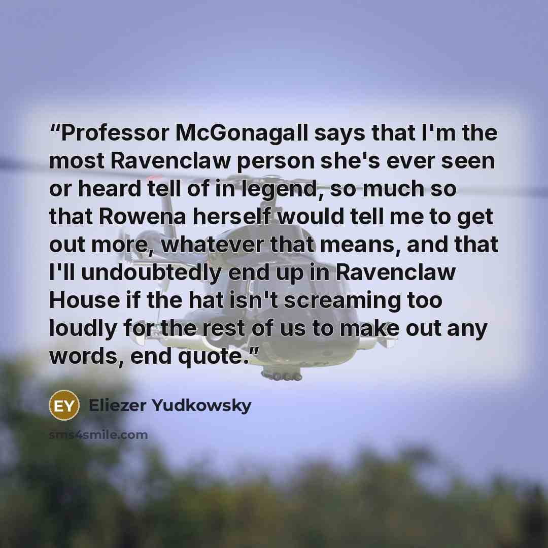 “Professor McGonagall says that I'm the most Ravenclaw person she's ever seen or heard tell of in legend, so much so that Rowena herself would tell me to get out more, whatever that means, and that I'll undoubtedly end up in Ravenclaw House if the hat isn't screaming too loudly for the rest of us…” quote by Eliezer Yudkowsky