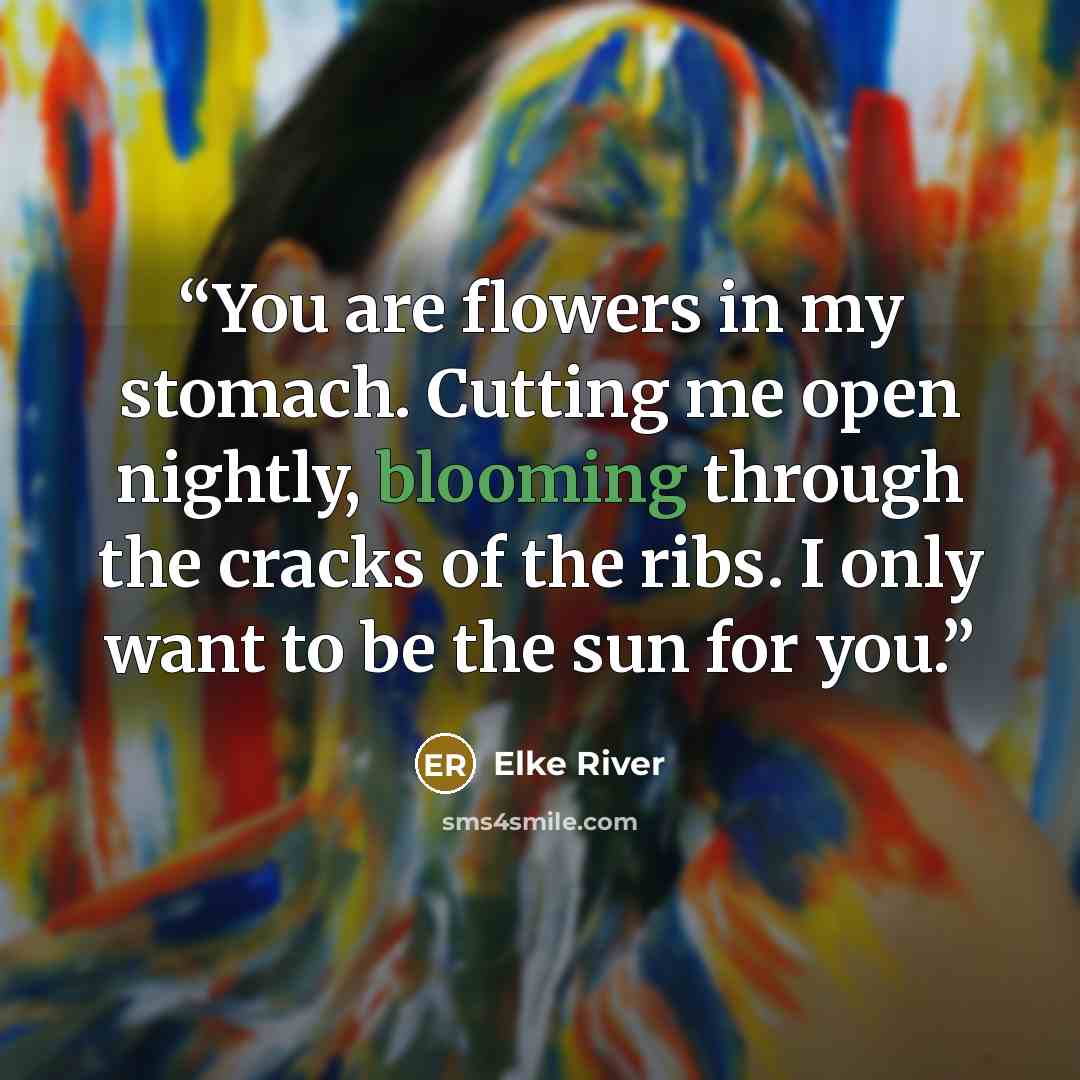 “You are flowers in my stomach. Cutting me open nightly, blooming through the cracks of the ribs. I only want to be the sun for you.” quote by Elke River