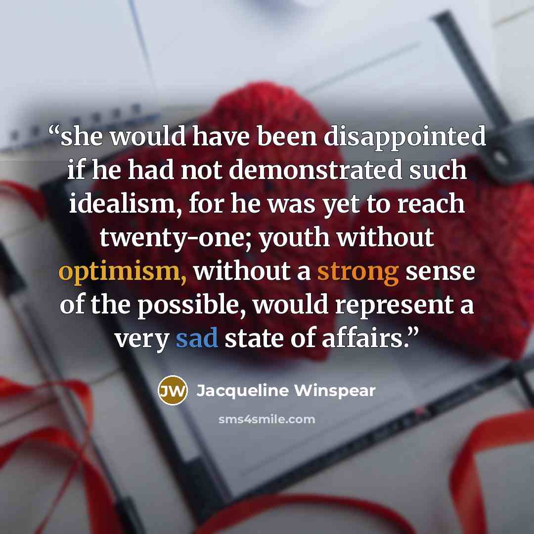 “she would have been disappointed if he had not demonstrated such idealism, for he was yet to reach twenty-one; youth without optimism, without a strong sense of the possible, would represent a very sad state of affairs.” quote by Jacqueline Winspear