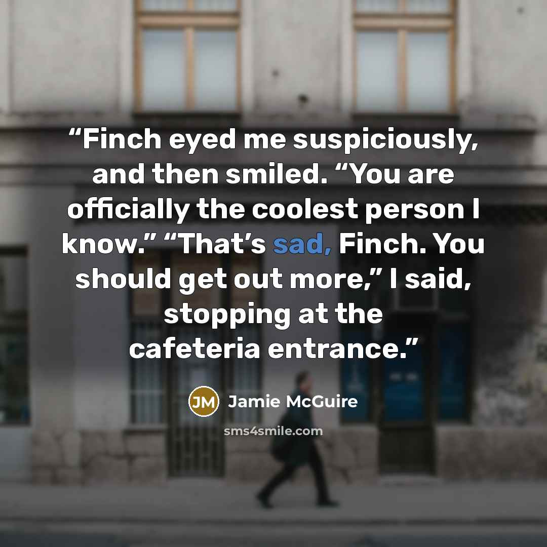“Finch eyed me suspiciously, and then smiled. “You are officially the coolest person I know.” “That’s sad, Finch. You should get out more,” I said, stopping at the cafeteria entrance.” quote by Jamie McGuire