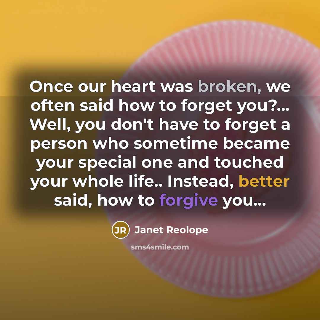 “Once our heart was broken, we often said how to forget you?... Well, you don't have to forget a person who sometime became your special one and touched your whole life.. Instead, better said, how to forgive you…” quote by Janet Reolope
