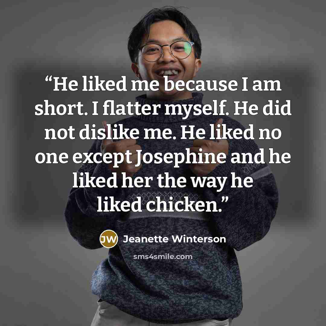 “He liked me because I am short. I flatter myself. He did not dislike me. He liked no one except Josephine and he liked her the way he liked chicken.” quote by Jeanette Winterson