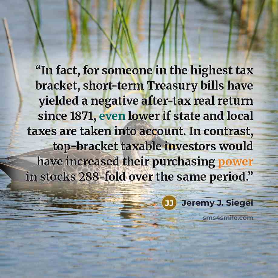 “In fact, for someone in the highest tax bracket, short-term Treasury bills have yielded a negative after-tax real return since 1871, even lower if state and local taxes are taken into account. In contrast, top-bracket taxable investors would have increased their purchasing power in stocks 288-fold…” quote by Jeremy J. Siegel