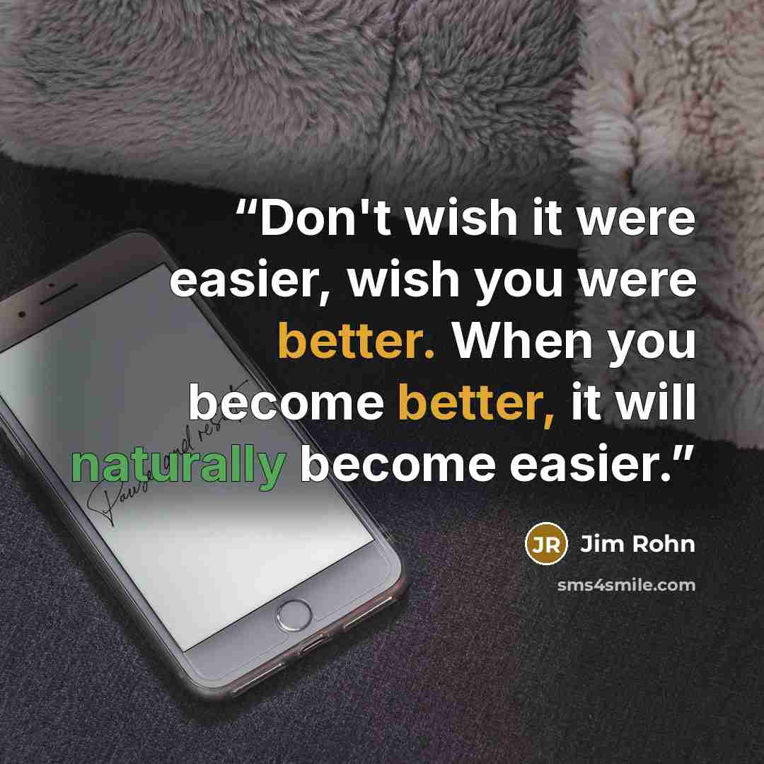 “Don't wish it were easier, wish you were better. When you become better, it will naturally become easier.” quote by Jim Rohn