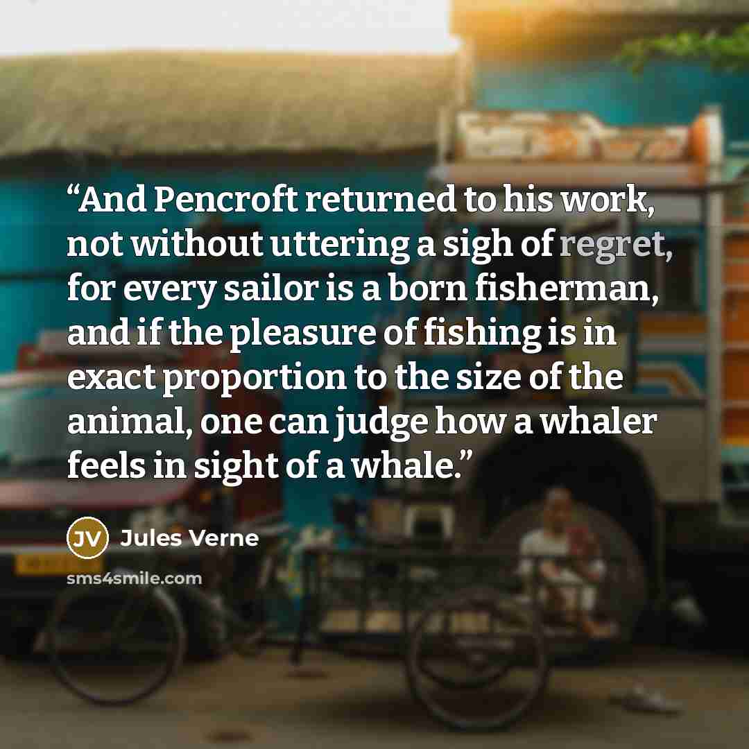“And Pencroft returned to his work, not without uttering a sigh of regret, for every sailor is a born fisherman, and if the pleasure of fishing is in exact proportion to the size of the animal, one can judge how a whaler feels in sight of a whale.” quote by Jules Verne
