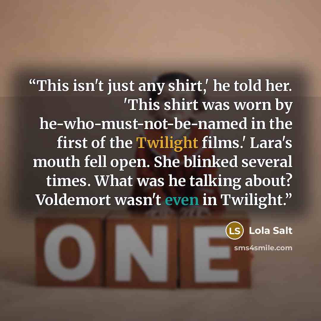 “This isn't just any shirt,' he told her. 'This shirt was worn by he-who-must-not-be-named in the first of the Twilight films.' Lara's mouth fell open. She blinked several times. What was he talking about? Voldemort wasn't even in Twilight.” quote by Lola Salt