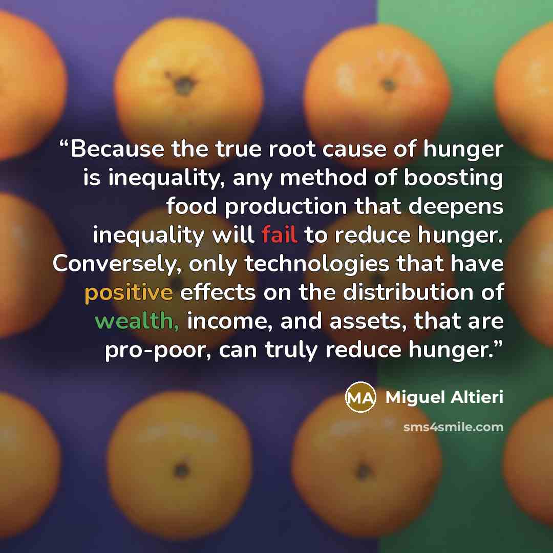 “Because the true root cause of hunger is inequality, any method of boosting food production that deepens inequality will fail to reduce hunger. Conversely, only technologies that have positive effects on the distribution of wealth, income, and assets, that are pro-poor, can truly reduce hunger.” quote by Miguel Altieri