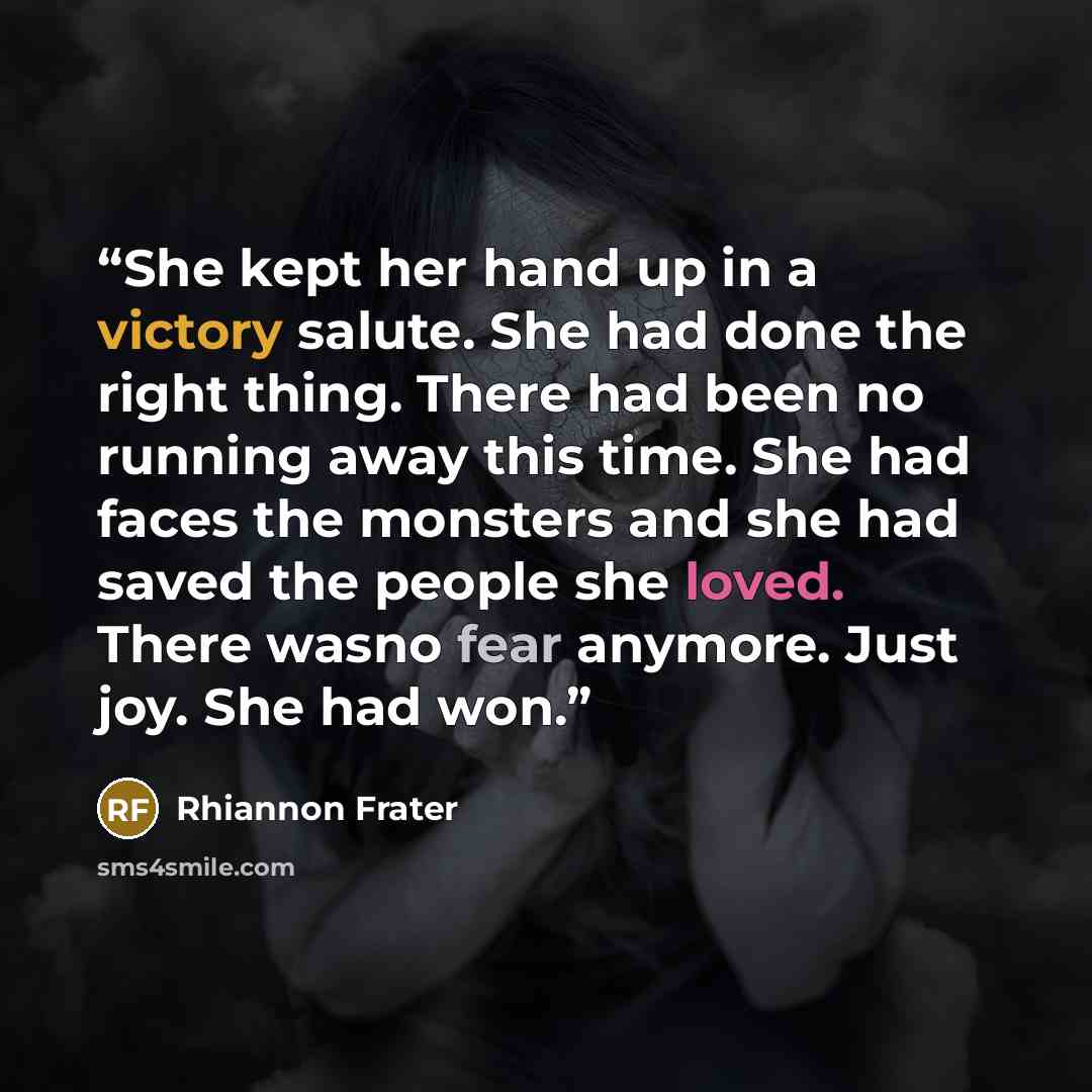 “She kept her hand up in a victory salute. She had done the right thing. There had been no running away this time. She had faces the monsters and she had saved the people she loved. There wasno fear anymore. Just joy. She had won.” quote by Rhiannon Frater