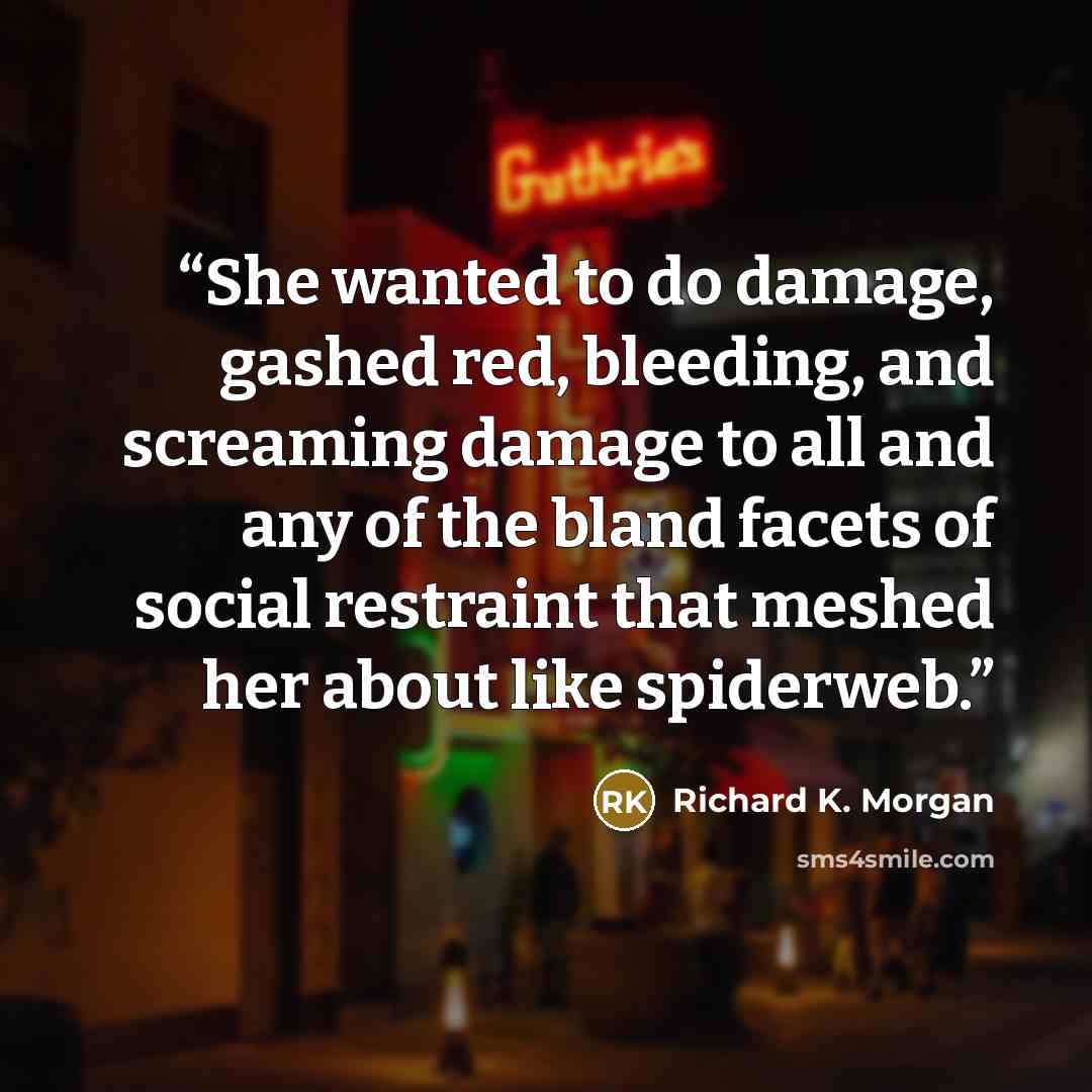 “She wanted to do damage, gashed red, bleeding, and screaming damage to all and any of the bland facets of social restraint that meshed her about like spiderweb.” quote by Richard K. Morgan