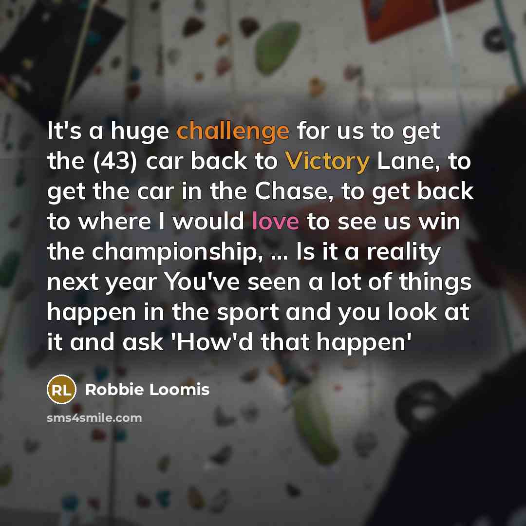 “It's a huge challenge for us to get the (43) car back to Victory Lane, to get the car in the Chase, to get back to where I would love to see us win the championship, ... Is it a reality next year You've seen a lot of things happen in the sport and you look at it and ask 'How'd that happen'” quote by Robbie Loomis