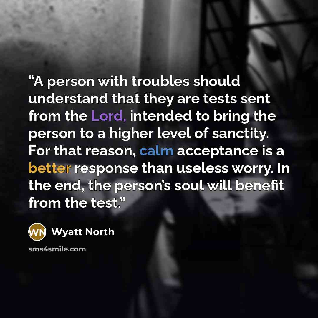 “A person with troubles should understand that they are tests sent from the Lord, intended to bring the person to a higher level of sanctity. For that reason, calm acceptance is a better response than useless worry. In the end, the person’s soul will benefit from the test.” quote by Wyatt North
