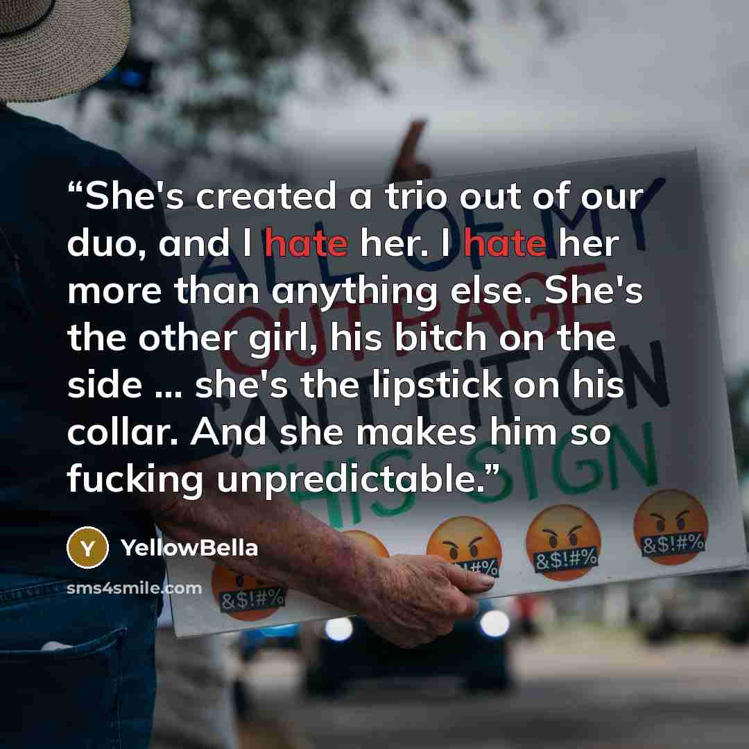 “She's created a trio out of our duo, and I hate her. I hate her more than anything else. She's the other girl, his bitch on the side … she's the lipstick on his collar. And she makes him so fucking unpredictable.” quote by YellowBella