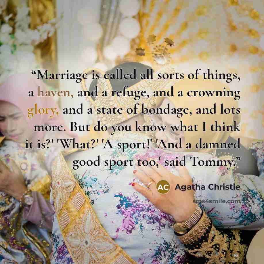 “Marriage is called all sorts of things, a haven, and a refuge, and a crowning glory, and a state of bondage, and lots more. But do you know what I think it is?' 'What?' 'A sport!' 'And a damned good sport too,' said Tommy.” quote by Agatha Christie
