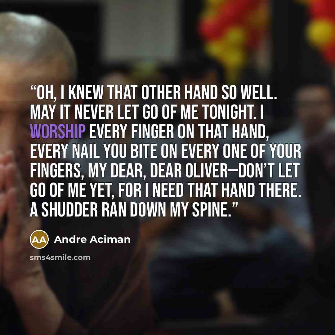 “Oh, I knew that other hand so well. May it never let go of me tonight. I worship every finger on that hand, every nail you bite on every one of your fingers, my dear, dear Oliver—don’t let go of me yet, for I need that hand there. A shudder ran down my spine.” quote by André Aciman
