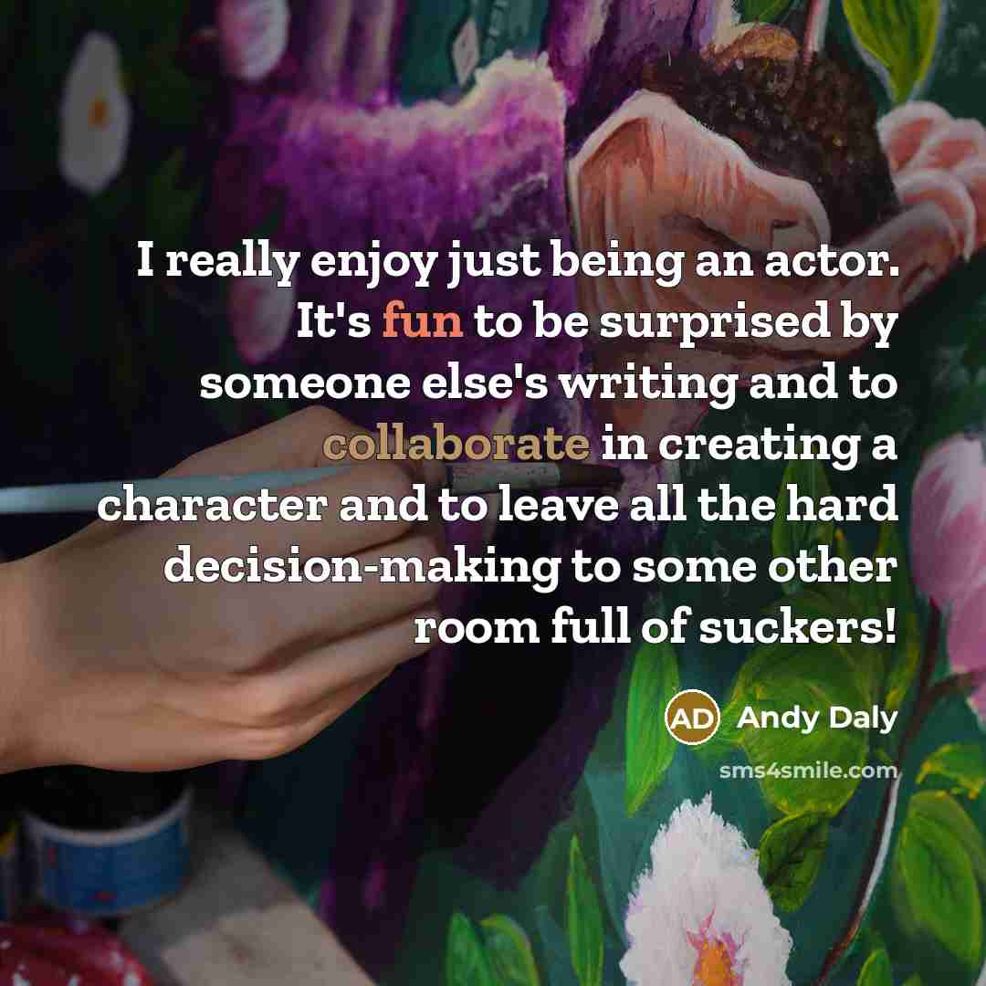 “I really enjoy just being an actor. It's fun to be surprised by someone else's writing and to collaborate in creating a character and to leave all the hard decision-making to some other room full of suckers!” quote by Andy Daly