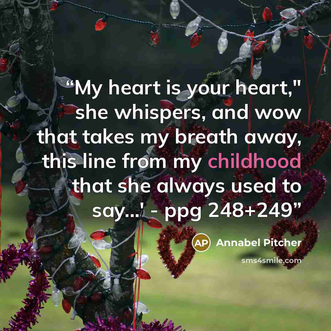 “My heart is your heart," she whispers, and wow that takes my breath away, this line from my childhood that she always used to say...' - ppg 248+249” quote by Annabel Pitcher