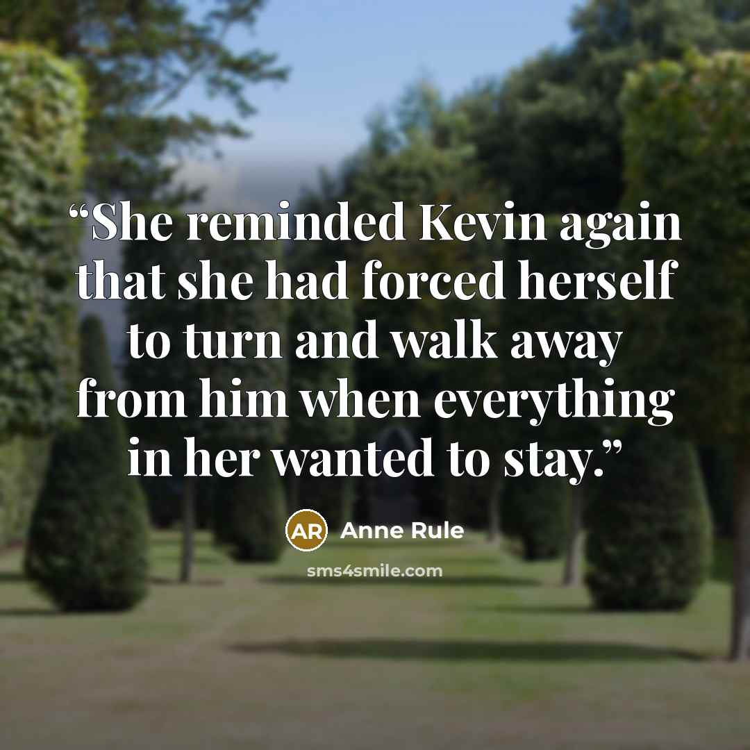 “She reminded Kevin again that she had forced herself to turn and walk away from him when everything in her wanted to stay.” quote by Anne Rule