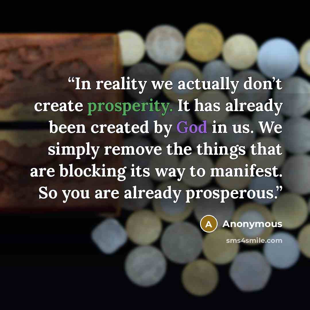 “In reality we actually don’t create prosperity. It has already been created by God in us. We simply remove the things that are blocking its way to manifest. So you are already prosperous.” quote by Anonymous
