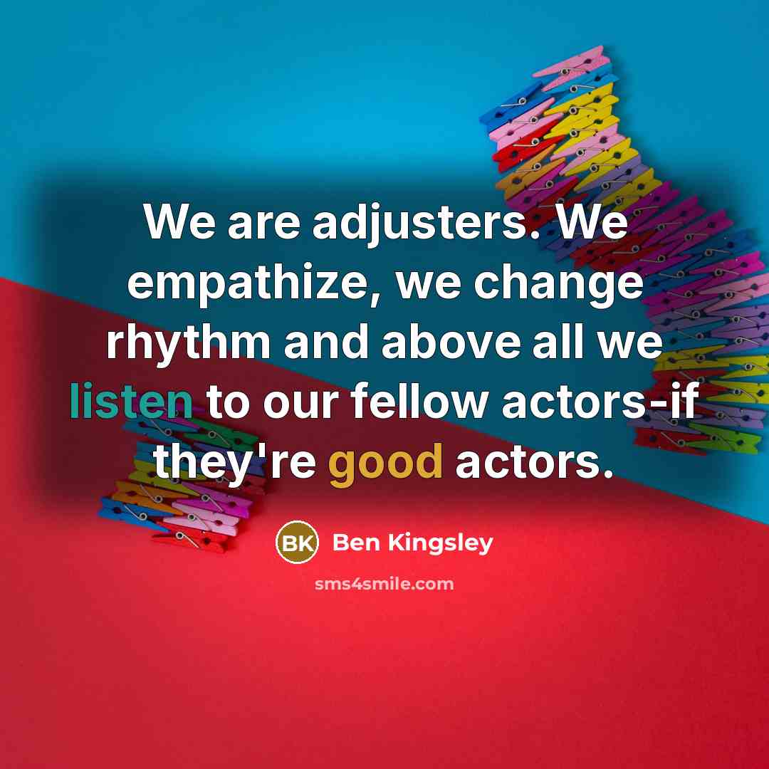 “We are adjusters. We empathize, we change rhythm and above all we listen to our fellow actors-if they're good actors.” quote by Ben Kingsley