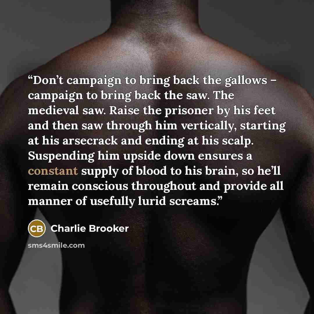 “Don’t campaign to bring back the gallows – campaign to bring back the saw. The medieval saw. Raise the prisoner by his feet and then saw through him vertically, starting at his arsecrack and ending at his scalp. Suspending him upside down ensures a constant supply of blood to his brain, so he’ll…” quote by Charlie Brooker