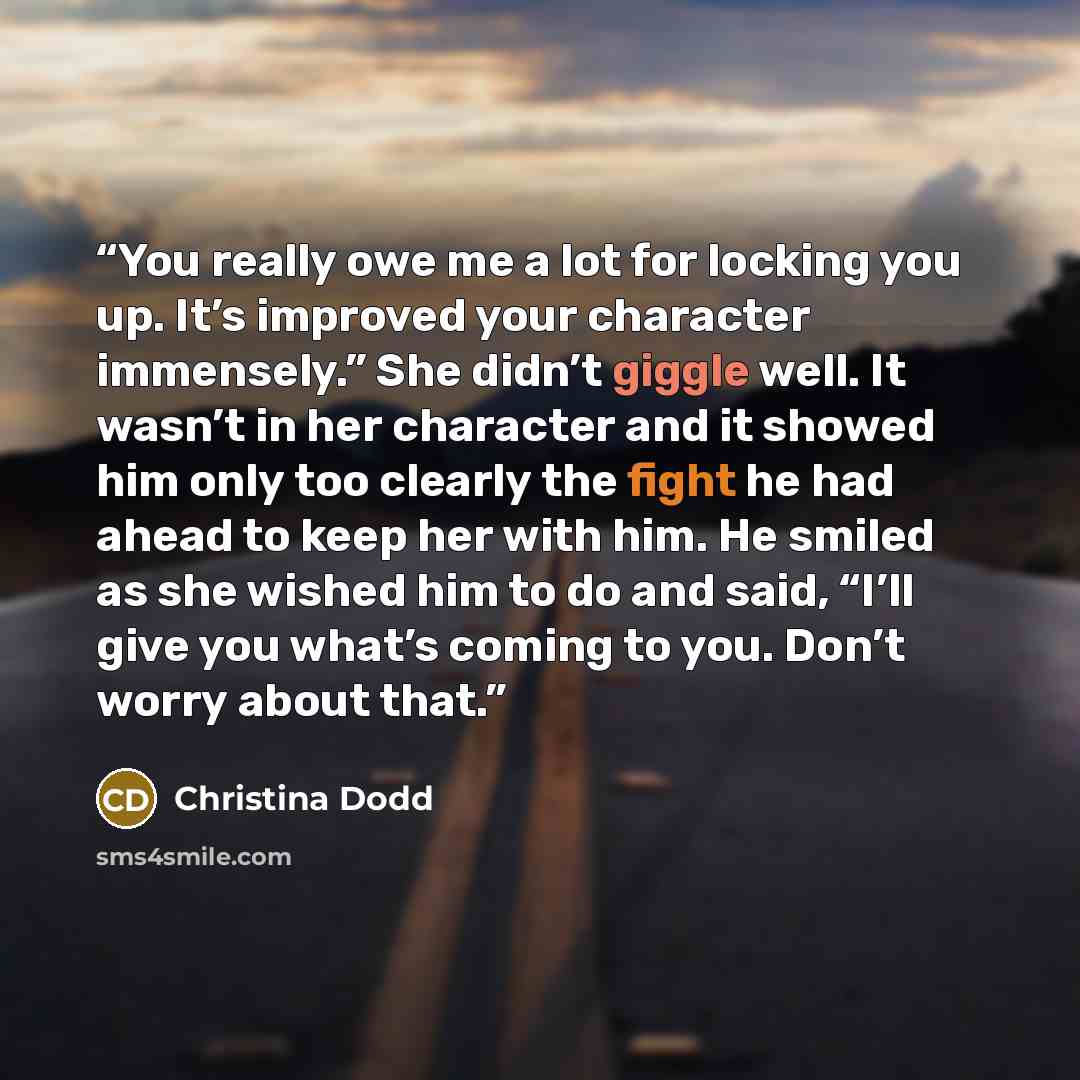 “You really owe me a lot for locking you up. It’s improved your character immensely.” She didn’t giggle well. It wasn’t in her character and it showed him only too clearly the fight he had ahead to keep her with him. He smiled as she wished him to do and said, “I’ll give you what’s coming to you…” quote by Christina Dodd