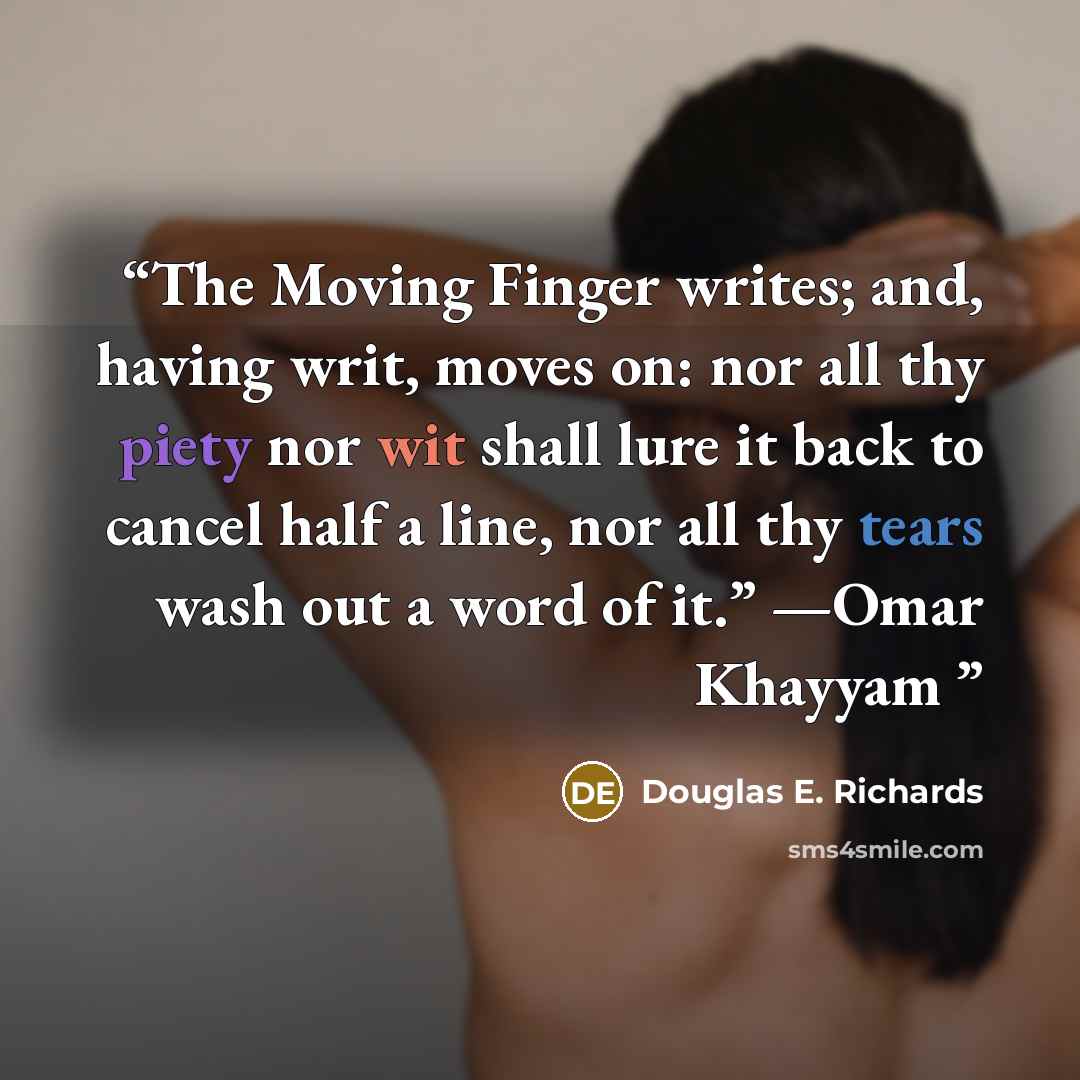 “The Moving Finger writes; and, having writ, moves on: nor all thy piety nor wit shall lure it back to cancel half a line, nor all thy tears wash out a word of it.” —Omar Khayyam” quote by Douglas E. Richards