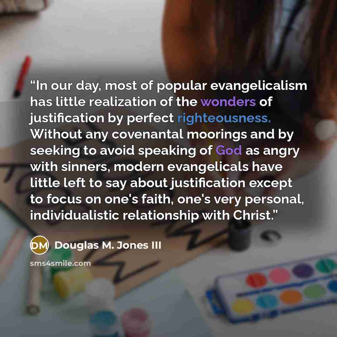 “In our day, most of popular evangelicalism has little realization of the wonders of justification by perfect righteousness. Without any covenantal moorings and by seeking to avoid speaking of God as angry with sinners, modern evangelicals have little left to say about justification except to focus…” quote by Douglas M. Jones III